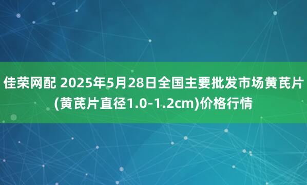 佳荣网配 2025年5月28日全国主要批发市场黄芪片(黄芪片直径1.0-1.2cm)价格行情