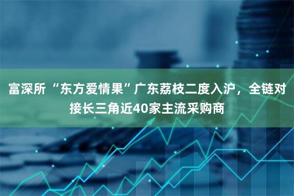 富深所 “东方爱情果”广东荔枝二度入沪，全链对接长三角近40家主流采购商