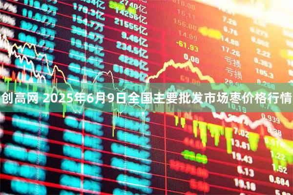 创高网 2025年6月9日全国主要批发市场枣价格行情