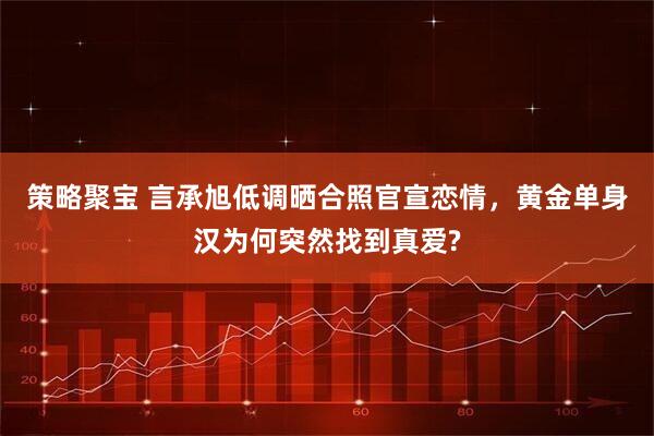 策略聚宝 言承旭低调晒合照官宣恋情,黄金单身汉为何突然找到真爱?