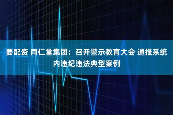 要配资 同仁堂集团:召开警示教育大会 通报系统内违纪违法典型案例