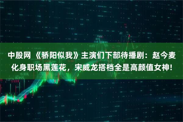 中股网 《骄阳似我》主演们下部待播剧：赵今麦化身职场黑莲花，宋威龙搭档全是高颜值女神!