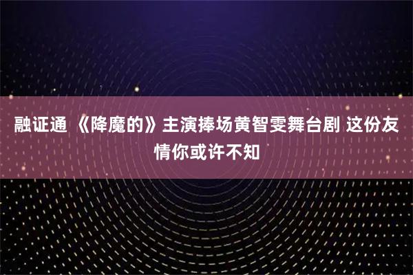 融证通 《降魔的》主演捧场黄智雯舞台剧 这份友情你或许不知