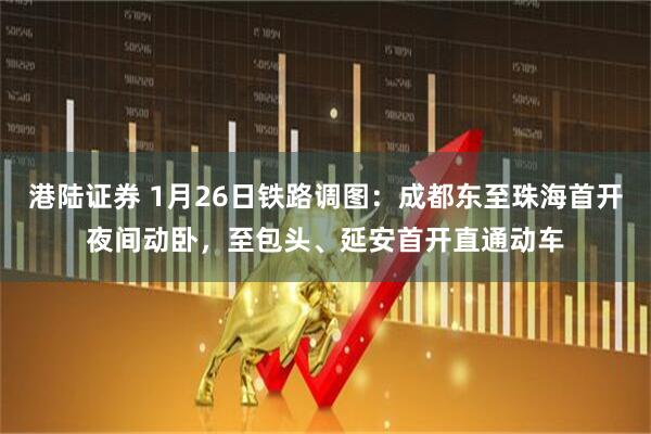 港陆证券 1月26日铁路调图：成都东至珠海首开夜间动卧，至包头、延安首开直通动车