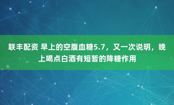 联丰配资 早上的空腹血糖5.7，又一次说明，晚上喝点白酒有短暂的降糖作用