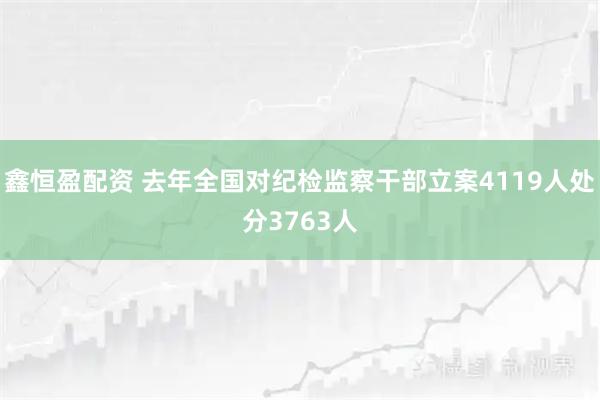 鑫恒盈配资 去年全国对纪检监察干部立案4119人处分3763人