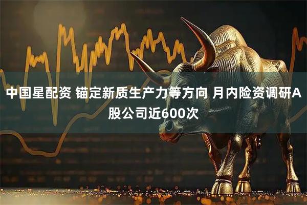 中国星配资 锚定新质生产力等方向 月内险资调研A股公司近600次