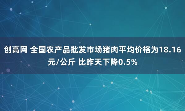 创高网 全国农产品批发市场猪肉平均价格为18.16元/公斤 比昨天下降0.5%