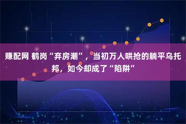 赚配网 鹤岗“弃房潮”,当初万人哄抢的躺平乌托邦,如今却成了“陷阱”