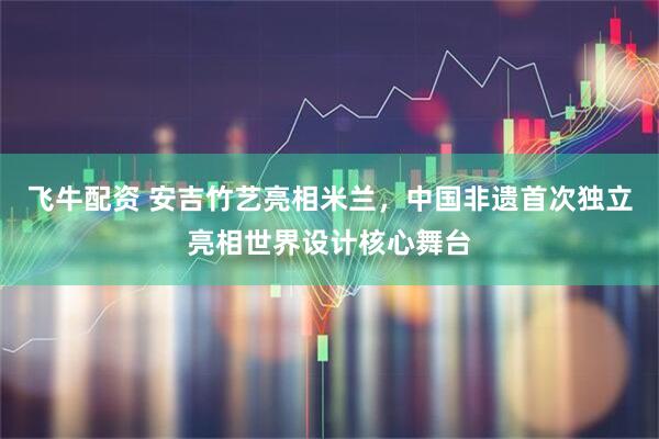 飞牛配资 安吉竹艺亮相米兰，中国非遗首次独立亮相世界设计核心舞台