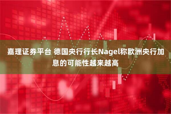 嘉理证券平台 德国央行行长Nagel称欧洲央行加息的可能性越来越高